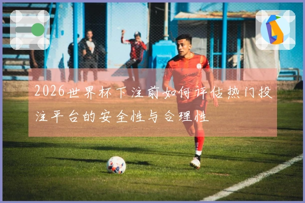 2026世界杯下注前如何评估热门投注平台的安全性与合理性