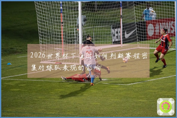 2026世界杯下注时如何判断赛程密集对球队表现的影响