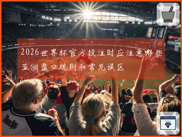 2026世界杯官方投注时应注意哪些亚洲盘口规则和常见误区